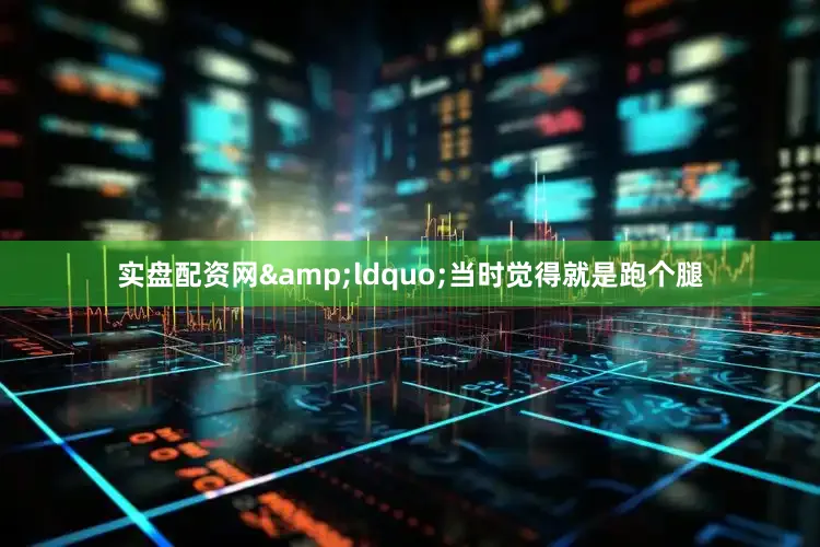 实盘配资网&ldquo;当时觉得就是跑个腿