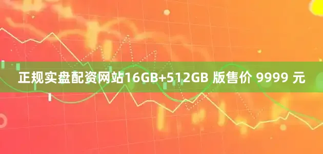 正规实盘配资网站16GB+512GB 版售价 9999 元