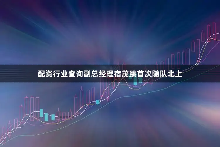 配资行业查询副总经理宿茂臻首次随队北上