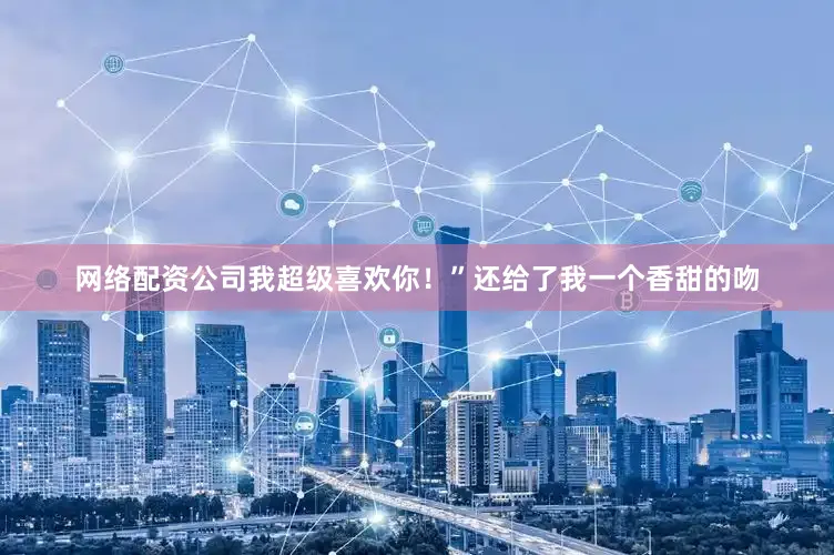 网络配资公司我超级喜欢你！”还给了我一个香甜的吻