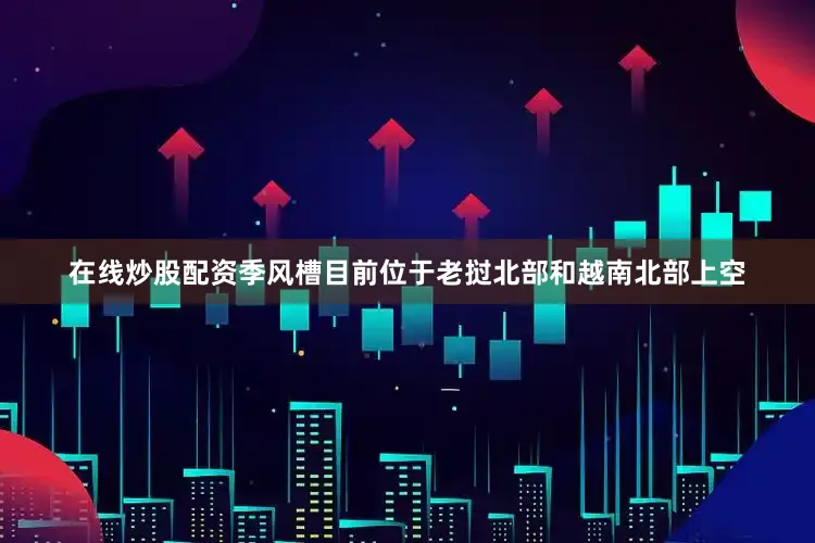 在线炒股配资季风槽目前位于老挝北部和越南北部上空